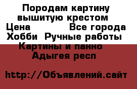 Породам картину вышитую крестом › Цена ­ 8 000 - Все города Хобби. Ручные работы » Картины и панно   . Адыгея респ.